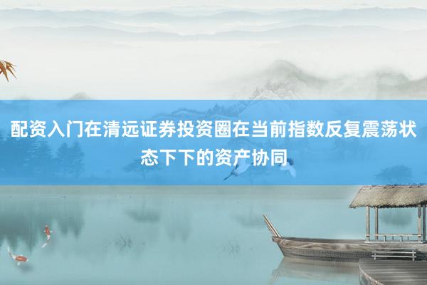 配资入门在清远证券投资圈在当前指数反复震荡状态下下的资产协同