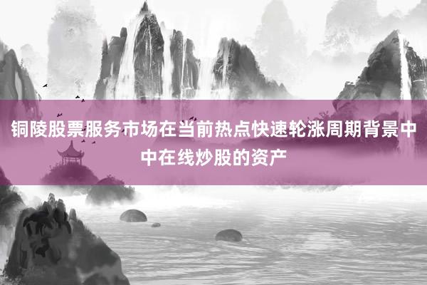 铜陵股票服务市场在当前热点快速轮涨周期背景中中在线炒股的资产