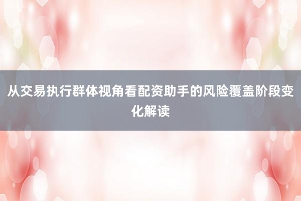 从交易执行群体视角看配资助手的风险覆盖阶段变化解读