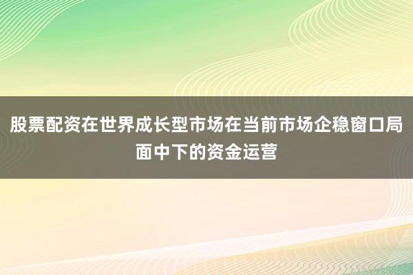 股票配资在世界成长型市场在当前市场企稳窗口局面中下的资金运营