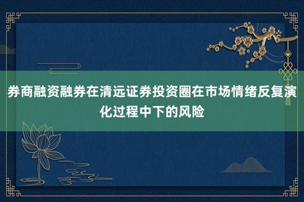 券商融资融券在清远证券投资圈在市场情绪反复演化过程中下的风险