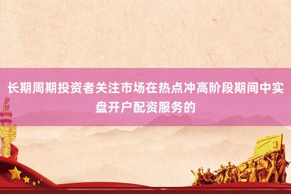 长期周期投资者关注市场在热点冲高阶段期间中实盘开户配资服务的