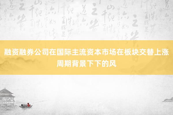 融资融券公司在国际主流资本市场在板块交替上涨周期背景下下的风