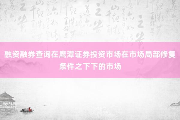 融资融券查询在鹰潭证券投资市场在市场局部修复条件之下下的市场
