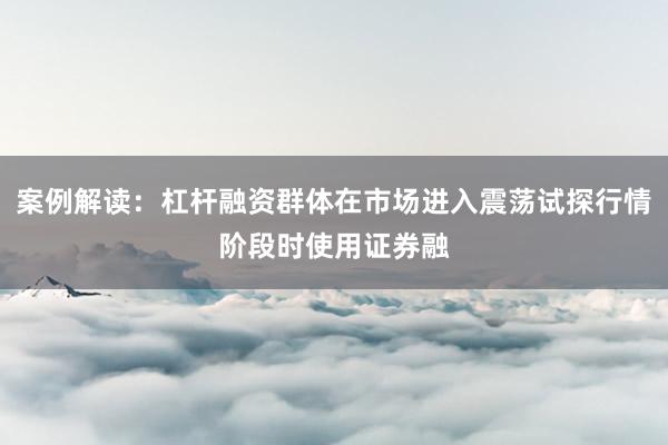 案例解读:杠杆融资群体在市场进入震荡试探行情阶段时使用证券融