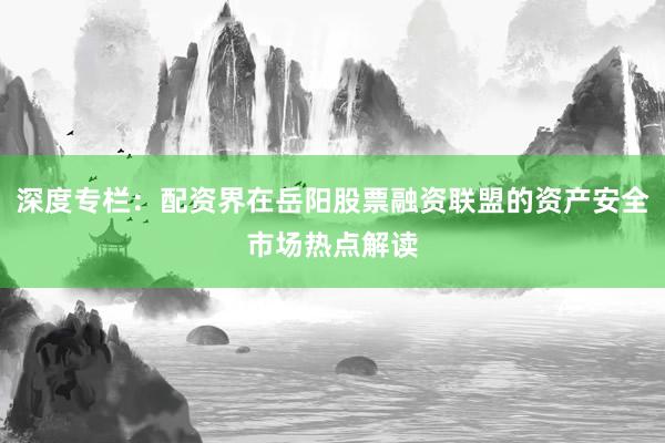 深度专栏：配资界在岳阳股票融资联盟的资产安全市场热点解读