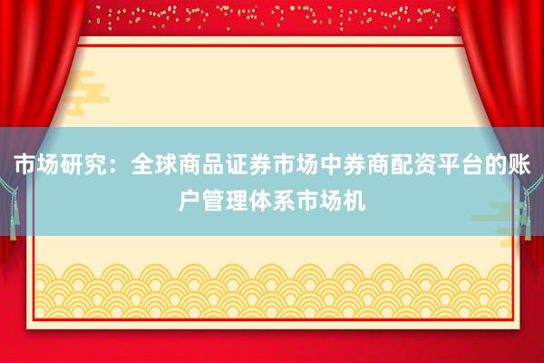 市场研究：全球商品证券市场中券商配资平台的账户管理体系市场机