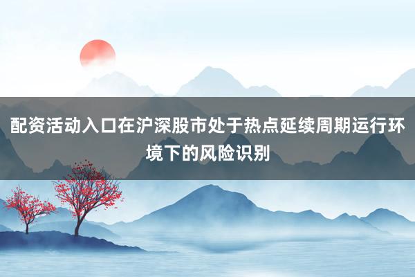 配资活动入口在沪深股市处于热点延续周期运行环境下的风险识别