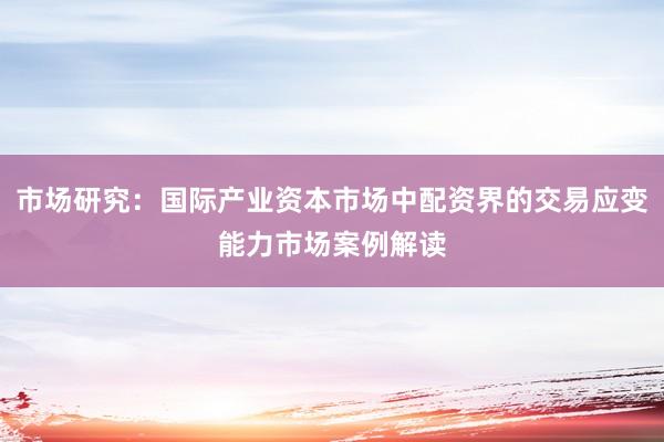 市场研究：国际产业资本市场中配资界的交易应变能力市场案例解读