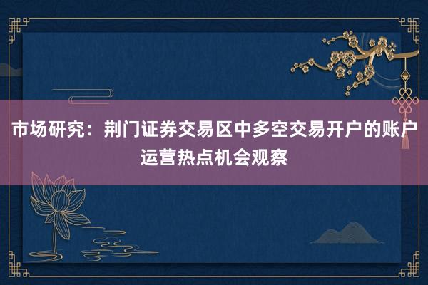 市场研究：荆门证券交易区中多空交易开户的账户运营热点机会观察