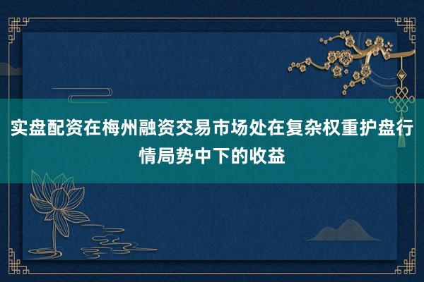 实盘配资在梅州融资交易市场处在复杂权重护盘行情局势中下的收益