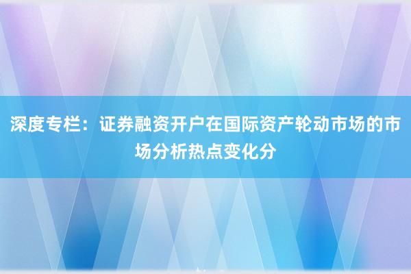 深度专栏：证券融资开户在国际资产轮动市场的市场分析热点变化分