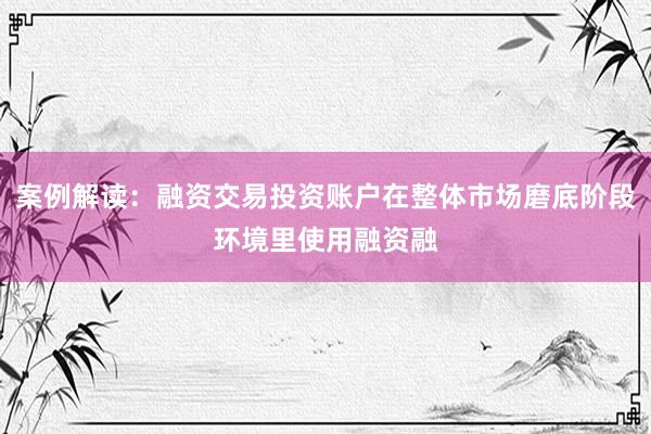 案例解读：融资交易投资账户在整体市场磨底阶段环境里使用融资融