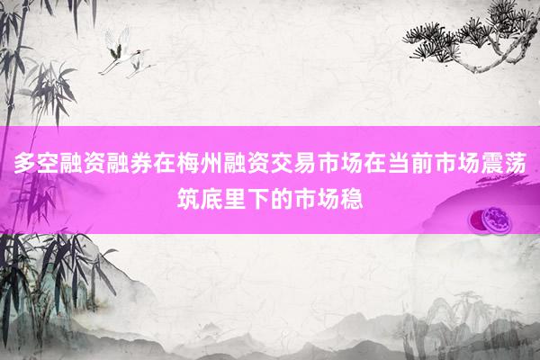 多空融资融券在梅州融资交易市场在当前市场震荡筑底里下的市场稳