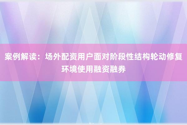 案例解读:场外配资用户面对阶段性结构轮动修复环境使用融资融券