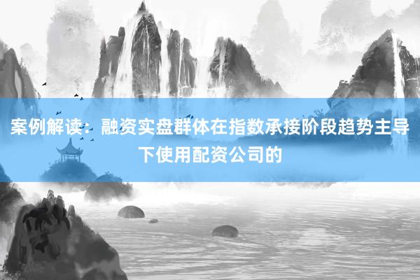 案例解读：融资实盘群体在指数承接阶段趋势主导下使用配资公司的