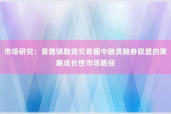 市场研究：景德镇融资交易圈中融资融券联盟的策略成长性市场路径