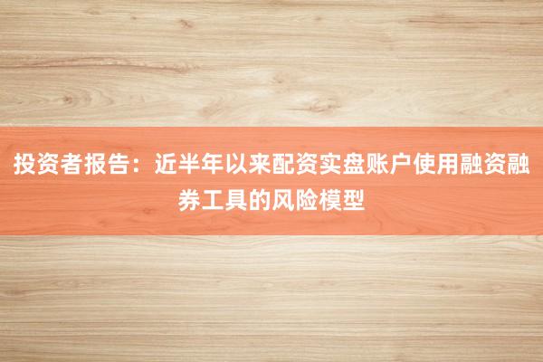 投资者报告:近半年以来配资实盘账户使用融资融券工具的风险模型