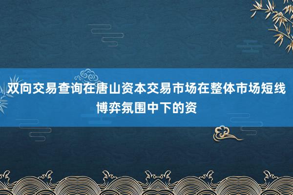 双向交易查询在唐山资本交易市场在整体市场短线博弈氛围中下的资