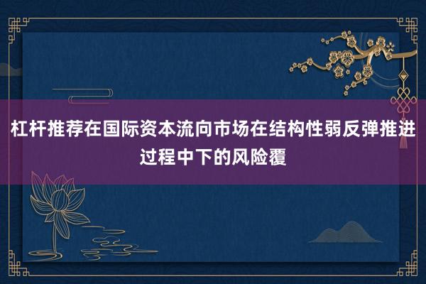 杠杆推荐在国际资本流向市场在结构性弱反弹推进过程中下的风险覆