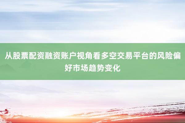 从股票配资融资账户视角看多空交易平台的风险偏好市场趋势变化