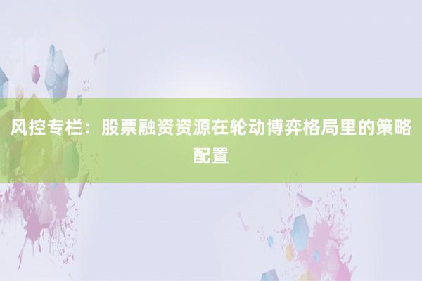 风控专栏：股票融资资源在轮动博弈格局里的策略配置