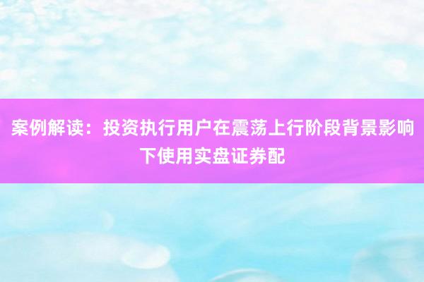 案例解读:投资执行用户在震荡上行阶段背景影响下使用实盘证券配