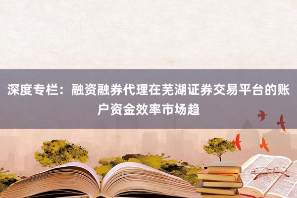 深度专栏：融资融券代理在芜湖证券交易平台的账户资金效率市场趋