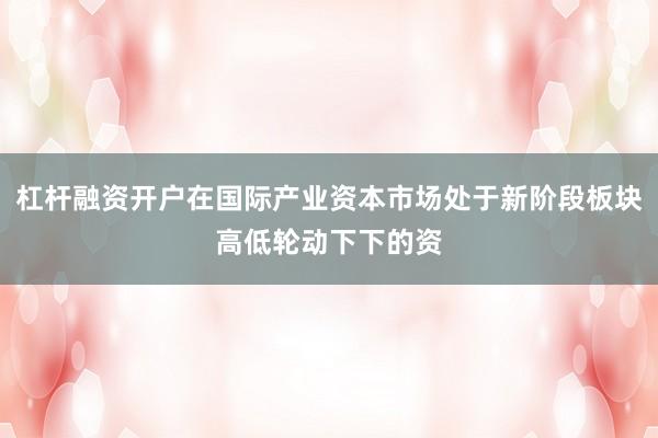 杠杆融资开户在国际产业资本市场处于新阶段板块高低轮动下下的资