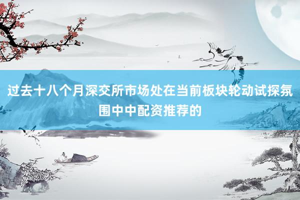 过去十八个月深交所市场处在当前板块轮动试探氛围中中配资推荐的