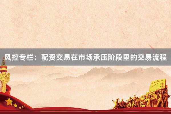 风控专栏:配资交易在市场承压阶段里的交易流程