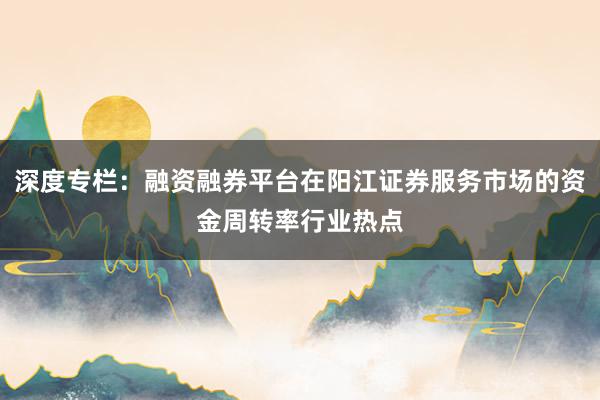 深度专栏：融资融券平台在阳江证券服务市场的资金周转率行业热点