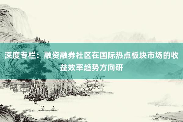 深度专栏：融资融券社区在国际热点板块市场的收益效率趋势方向研