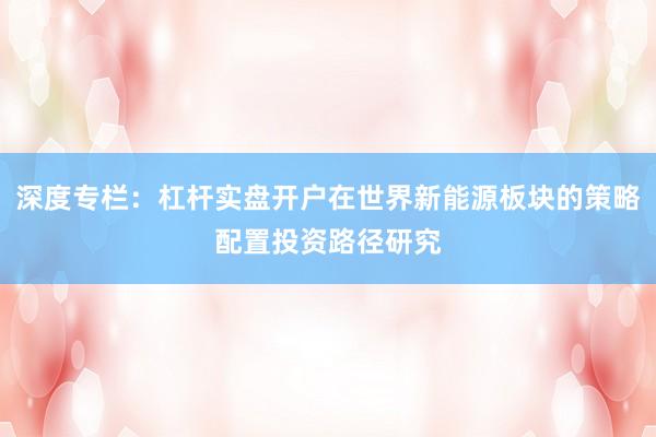 深度专栏：杠杆实盘开户在世界新能源板块的策略配置投资路径研究