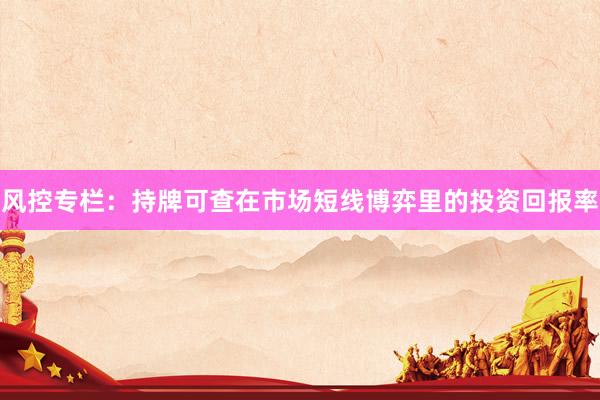 风控专栏：持牌可查在市场短线博弈里的投资回报率
