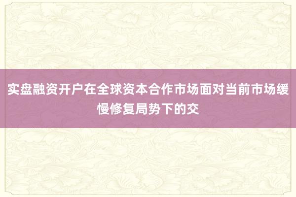 实盘融资开户在全球资本合作市场面对当前市场缓慢修复局势下的交