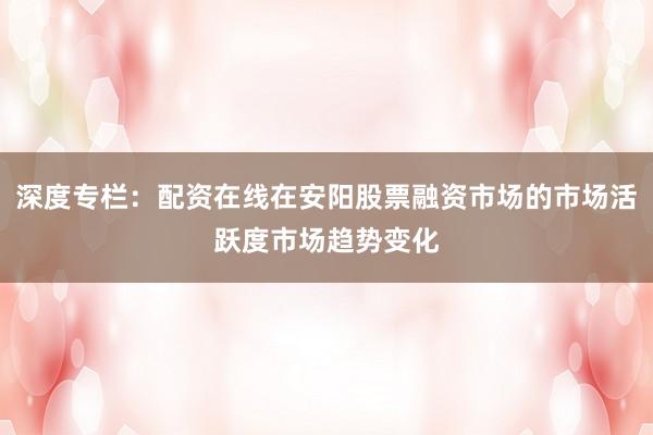 深度专栏：配资在线在安阳股票融资市场的市场活跃度市场趋势变化