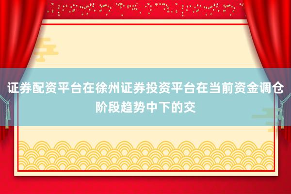 证券配资平台在徐州证券投资平台在当前资金调仓阶段趋势中下的交