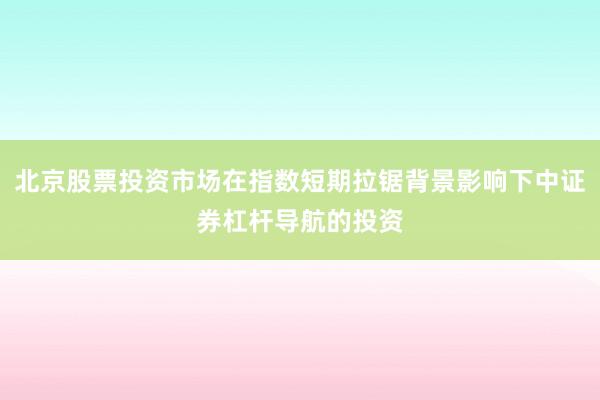北京股票投资市场在指数短期拉锯背景影响下中证券杠杆导航的投资