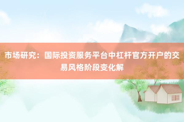 市场研究：国际投资服务平台中杠杆官方开户的交易风格阶段变化解