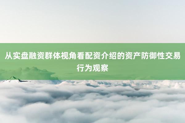 从实盘融资群体视角看配资介绍的资产防御性交易行为观察