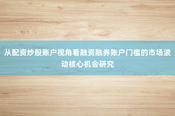 从配资炒股账户视角看融资融券账户门槛的市场波动核心机会研究