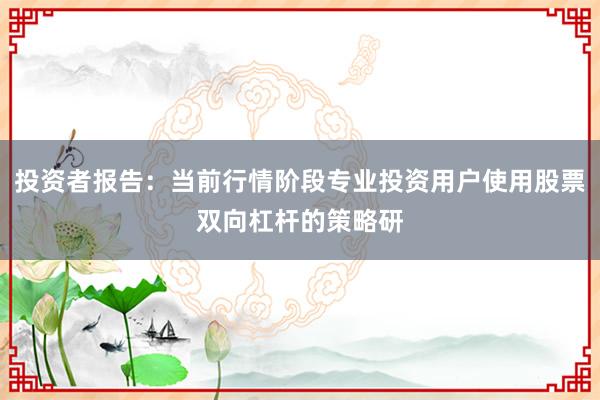 投资者报告：当前行情阶段专业投资用户使用股票双向杠杆的策略研