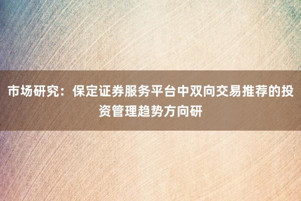 市场研究：保定证券服务平台中双向交易推荐的投资管理趋势方向研