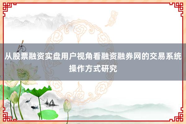 从股票融资实盘用户视角看融资融券网的交易系统操作方式研究