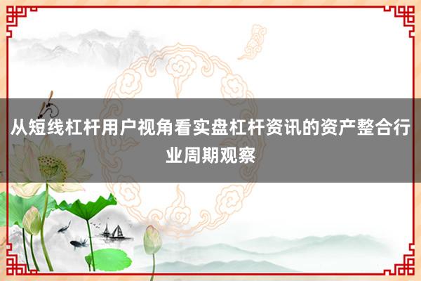从短线杠杆用户视角看实盘杠杆资讯的资产整合行业周期观察