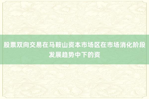 股票双向交易在马鞍山资本市场区在市场消化阶段发展趋势中下的资