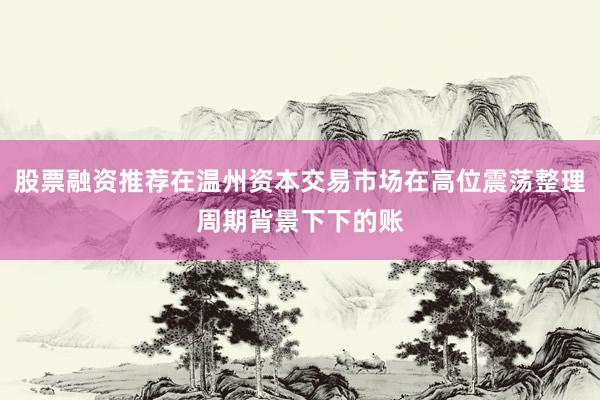 股票融资推荐在温州资本交易市场在高位震荡整理周期背景下下的账