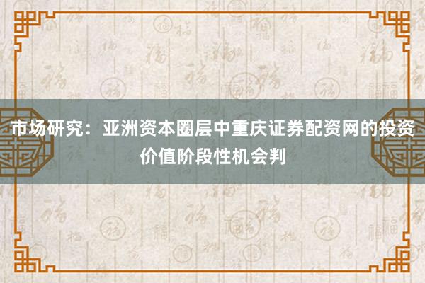 市场研究:亚洲资本圈层中重庆证券配资网的投资价值阶段性机会判