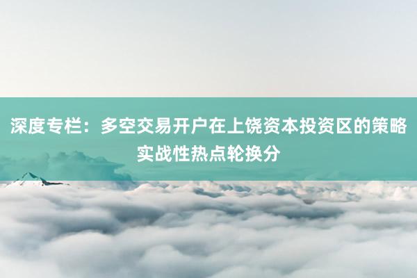 深度专栏:多空交易开户在上饶资本投资区的策略实战性热点轮换分